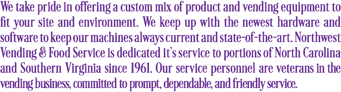 We take pride in offering a custom mix of product and vending equipment to fit your site and environment. We keep up with the newest hardware and software to keep our machines always current and state-of-the-art. Northwest Vending & Food Service is dedicated it's service to portions of North Carolina and Southern Virginia since 1961. Our service personnel are veterans in the vending business, committed to prompt, dependable, and friendly service.