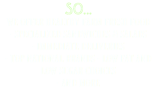 SO...
WE OFFER HEALTHY FARM FRESH FOOD  • SPECIALIZED SANDWICHES & SALADS • IMMEDIATE DELIVERIES  • TOP NATIONAL BRANDS • LOW FAT AND LOW SUGAR CHOICES  • AND MORE 